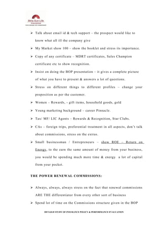  Talk about email id & tech support – the prospect would like to
know what all ill the company give
 My Market show 100 – show the booklet and stress its importance.
 Copy of any certificate – MDRT certificates, Sales Champion
certificate etc to show recognition.
 Insist on doing the BOP presentation – it gives a complete picture
of what you have to present & answers a lot of questions.
 Stress on different things to different profiles – change your
proposition as per the customer.
 Women – Rewards, - gift items, household goods, gold
 Young marketing background – career Pinnacle.
 Tax/ MF/ LIC Agents – Rewards & Recognition, Star Clubs.
 CAs – foreign trips, preferential treatment in all aspects, don’t talk
about commissions, stress on the extras.
 Small businessman / Entrepreneurs – show ROE – Return on
Energy, to the earn the same amount of money from your business,
you would be spending much more time & energy a lot of capital
from your pocket.
THE POWER RENEWAL COMMISSIONS:
 Always, always, always stress on the fact that renewal commissions
ARE THE differentiator from every other sort of business
 Spend lot of time on the Commissions structure given in the BOP
DETAILD STUDY OF INSURANCE POLICY & PERFORMANCE EVALUATION
 