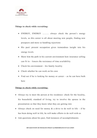 Things to check while recruiting:
• ENERGY, ENERGY ……… always check the person’s energy
levels, as this career is all about meeting new people, finding new
prospects and more so handling rejections
• His past/ present occupation gives tremendous insight into his
energy levels
• Show him the path in his current environment how insurance selling
can fit in – lowers the resistance of time availability
• Check his environment – his family locality
• Check whether he can work on his own
• Find out if he is looking for money or career – as he can have both
here
Things to check while recruiting:
• Always try to meet the person at his residence- check for the locality,
his household, standard of living, try to involve the spouse in the
presentation so that they know what they are getting into
• Always check on need for money & a drive to do well in life – if he
has been doing well in life, he will make efforts to do well with us
• Ask questions about his past, find instances of accomplishments
DETAILD STUDY OF INSURANCE POLICY & PERFORMANCE EVALUATION
 