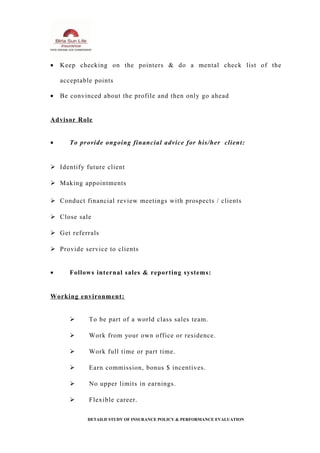 • Keep checking on the pointers & do a mental check list of the
acceptable points
• Be convinced about the profile and then only go ahead
Advisor Role
• To provide ongoing financial advice for his/her client:
 Identify future client
 Making appointments
 Conduct financial review meetings with prospects / clients
 Close sale
 Get referrals
 Provide service to clients
• Follows internal sales & reporting systems:
Working environment:
 To be part of a world class sales team.
 Work from your own office or residence.
 Work full time or part time.
 Earn commission, bonus $ incentives.
 No upper limits in earnings.
 Flexible career.
DETAILD STUDY OF INSURANCE POLICY & PERFORMANCE EVALUATION
 