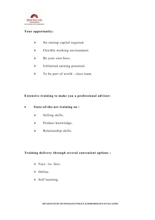 Your opportunity:
 No startup capital required.
 Flexible working environment.
 Be your own boss.
 Unlimited earning potential.
 To be part of world - class team.
Extensive training to make you a professional advisor:
• State-of-the-art training on :
 Selling skills.
 Product knowledge.
 Relationship skills.
Training delivery through several convenient options :
 Face –to- face.
 Online.
 Self learning.
DETAILD STUDY OF INSURANCE POLICY & PERFORMANCE EVALUATION
 