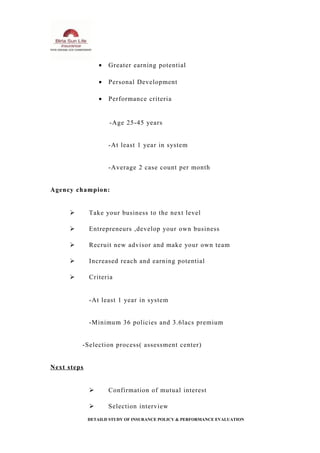 • Greater earning potential
• Personal Development
• Performance criteria
-Age 25-45 years
-At least 1 year in system
-Average 2 case count per month
Agency champion:
 Take your business to the next level
 Entrepreneurs ,develop your own business
 Recruit new advisor and make your own team
 Increased reach and earning potential
 Criteria
-At least 1 year in system
-Minimum 36 policies and 3.6lacs premium
-Selection process( assessment center)
Next steps
 Confirmation of mutual interest
 Selection interview
DETAILD STUDY OF INSURANCE POLICY & PERFORMANCE EVALUATION
 