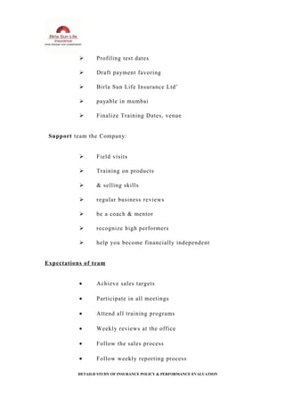  Profiling test dates
 Draft payment favoring
 Birla Sun Life Insurance Ltd’
 payable in mumbai
 Finalize Training Dates, venue
Support team the Company:
 Field visits
 Training on products
 & selling skills
 regular business reviews
 be a coach & mentor
 recognize high performers
 help you become financially independent
Expectations of team
• Achieve sales targets
• Participate in all meetings
• Attend all training programs
• Weekly reviews at the office
• Follow the sales process
• Follow weekly reporting process
DETAILD STUDY OF INSURANCE POLICY & PERFORMANCE EVALUATION
 