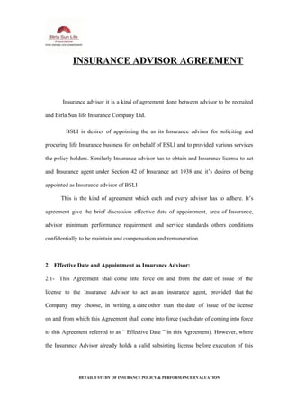 INSURANCE ADVISOR AGREEMENT
Insurance advisor it is a kind of agreement done between advisor to be recruited
and Birla Sun life Insurance Company Ltd.
BSLI is desires of appointing the as its Insurance advisor for soliciting and
procuring life Insurance business for on behalf of BSLI and to provided various services
the policy holders. Similarly Insurance advisor has to obtain and Insurance license to act
and Insurance agent under Section 42 of Insurance act 1938 and it’s desires of being
appointed as Insurance advisor of BSLI
This is the kind of agreement which each and every advisor has to adhere. It’s
agreement give the brief discussion effective date of appointment, area of Insurance,
advisor minimum performance requirement and service standards others conditions
confidentially to be maintain and compensation and remuneration.
2. Effective Date and Appointment as Insurance Advisor:
2.1- This Agreement shall come into force on and from the date of issue of the
license to the Insurance Advisor to act as an insurance agent, provided that the
Company may choose, in writing, a date other than the date of issue of the license
on and from which this Agreement shall come into force (such date of coming into force
to this Agreement referred to as “ Effective Date ” in this Agreement). However, where
the Insurance Advisor already holds a valid subsisting license before execution of this
DETAILD STUDY OF INSURANCE POLICY & PERFORMANCE EVALUATION
 