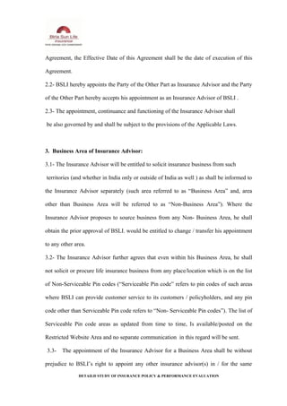 Agreement, the Effective Date of this Agreement shall be the date of execution of this
Agreement.
2.2- BSLI hereby appoints the Party of the Other Part as Insurance Advisor and the Party
of the Other Part hereby accepts his appointment as an Insurance Advisor of BSLI .
2.3- The appointment, continuance and functioning of the Insurance Advisor shall
be also governed by and shall be subject to the provisions of the Applicable Laws.
3. Business Area of Insurance Advisor:
3.1- The Insurance Advisor will be entitled to solicit insurance business from such
territories (and whether in India only or outside of India as well ) as shall be informed to
the Insurance Advisor separately (such area referred to as “Business Area” and, area
other than Business Area will be referred to as “Non-Business Area”). Where the
Insurance Advisor proposes to source business from any Non- Business Area, he shall
obtain the prior approval of BSLI. would be entitled to change / transfer his appointment
to any other area.
3.2- The Insurance Advisor further agrees that even within his Business Area, he shall
not solicit or procure life insurance business from any place/location which is on the list
of Non-Serviceable Pin codes (“Serviceable Pin code” refers to pin codes of such areas
where BSLI can provide customer service to its customers / policyholders, and any pin
code other than Serviceable Pin code refers to “Non- Serviceable Pin codes”). The list of
Serviceable Pin code areas as updated from time to time, Is available/posted on the
Restricted Website Area and no separate communication in this regard will be sent.
3.3- The appointment of the Insurance Advisor for a Business Area shall be without
prejudice to BSLI’s right to appoint any other insurance advisor(s) in / for the same
DETAILD STUDY OF INSURANCE POLICY & PERFORMANCE EVALUATION
 