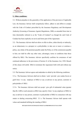5. Other conditions:
5.1- Without prejudice to the generality of the application of the provision of Applicable
Law, the Insurance Adviser shall scrupulously follow, adhere to and affirm to comply
with the Code of Conduct prescribed by the Insurance Regulatory and Development
Authority (Licensing of Insurance Agents) Regulations, 2000, as amended from time to
time (hereinafter referred to as the “Code of Conduct”) as though the said Code of
Conduct has been explicitly set out in and forms part of this Agreement.
5.2- The Insurance Advisor shall not allow or offer to allow, either directly or indirectly,
as an inducement, to a prospect or a policyholder, to take out or renew or continue a
policy, any rebate of the premium payable under the Policy or of the commission payable
to him; nor shall he offer any other rates, advantages, terms or conditions than those
offered by BSLI. The Insurance Advisor specifically confirms his awareness of and
continued adherence to the provisions of Section 41 of the Insurance Act, 1938. Breach
of this clause will entitle BSLI to terminate this Agreement forth with and without any
notice.
5.3- The Insurance Advisor agrees and undertakes to abide by the following conditions:
5.3 a- The Insurance Advisors shall not to obtain / seek / provide / give undue favors or
graft from / to any employee of BSLI or any co-advisor or any person, customer or
policyholder of BSLI.
5.3 b- The Insurance Advisors shall not accept / give gift of substantial value (greater
than Rs 1,000 or such amounts as BSLI may specify ) from / to any employee of BSLI or
any co-advisor or any person, customer or policyholder of BSLI in connection with any
matter or dealing concerning BSLI 5.3 c- The Insurance Advisor shall operate with
values and standards befitting the standing of BSLI.
DETAILD STUDY OF INSURANCE POLICY & PERFORMANCE EVALUATION
 