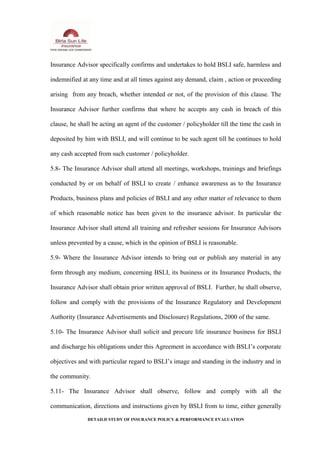 Insurance Advisor specifically confirms and undertakes to hold BSLI safe, harmless and
indemnified at any time and at all times against any demand, claim , action or proceeding
arising from any breach, whether intended or not, of the provision of this clause. The
Insurance Advisor further confirms that where he accepts any cash in breach of this
clause, he shall be acting an agent of the customer / policyholder till the time the cash in
deposited by him with BSLI, and will continue to be such agent till he continues to hold
any cash accepted from such customer / policyholder.
5.8- The Insurance Advisor shall attend all meetings, workshops, trainings and briefings
conducted by or on behalf of BSLI to create / enhance awareness as to the Insurance
Products, business plans and policies of BSLI and any other matter of relevance to them
of which reasonable notice has been given to the insurance advisor. In particular the
Insurance Advisor shall attend all training and refresher sessions for Insurance Advisors
unless prevented by a cause, which in the opinion of BSLI is reasonable.
5.9- Where the Insurance Advisor intends to bring out or publish any material in any
form through any medium, concerning BSLI, its business or its Insurance Products, the
Insurance Advisor shall obtain prior written approval of BSLI. Further, he shall observe,
follow and comply with the provisions of the Insurance Regulatory and Development
Authority (Insurance Advertisements and Disclosure) Regulations, 2000 of the same.
5.10- The Insurance Advisor shall solicit and procure life insurance business for BSLI
and discharge his obligations under this Agreement in accordance with BSLI’s corporate
objectives and with particular regard to BSLI’s image and standing in the industry and in
the community.
5.11- The Insurance Advisor shall observe, follow and comply with all the
communication, directions and instructions given by BSLI from to time, either generally
DETAILD STUDY OF INSURANCE POLICY & PERFORMANCE EVALUATION
 