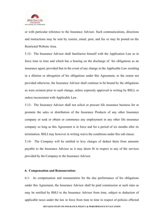 or with particular reference to the Insurance Advisor. Such communications, directions
and instructions may be sent by courier, email, post, and fax or may be posted on the
Restricted Website Area.
5.12- The Insurance Advisor shall familiarize himself with the Application Law as in
force time to time and which has a bearing on the discharge of his obligations as an
insurance agent; provided that in the event of any change in the Applicable Law resulting
in a dilution or abrogation of his obligations under this Agreement, to the extent not
provided otherwise, the Insurance Advisor shall continue to be bound by the obligations
as were existent prior to such change, unless expressly approved in writing by BSLI, or
unless inconsistent with Applicable Law.
5.13- The Insurance Advisor shall not solicit or procure life insurance business for or
promote the sales or distribution of the Insurance Products of any other Insurance
company or seek or obtain or commence any employment in any other life insurance
company so long as this Agreement is in force and for a period of six months after its
termination. BSLI may however in writing waive the conditions under this sub clause.
5.14- The Company will be entitled to levy charges of deduct them from amounts
payable to the Insurance Advisor as it may deem fit in respect to any of the services
provided by the Company to the Insurance Advisor.
6. Compensation and Remuneration:
6.1- As compensation and remuneration for the due performance of his obligations
under this Agreement, the Insurance Advisor shall be paid commission at such rates as
may be notified by BSLI to the Insurance Advisor from time, subject to deduction of
applicable taxes under the law in force from time to time in respect of policies effected
DETAILD STUDY OF INSURANCE POLICY & PERFORMANCE EVALUATION
 
