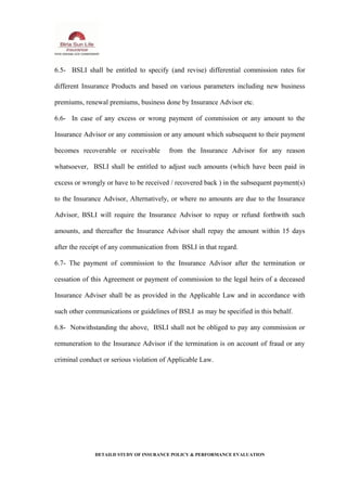 6.5- BSLI shall be entitled to specify (and revise) differential commission rates for
different Insurance Products and based on various parameters including new business
premiums, renewal premiums, business done by Insurance Advisor etc.
6.6- In case of any excess or wrong payment of commission or any amount to the
Insurance Advisor or any commission or any amount which subsequent to their payment
becomes recoverable or receivable from the Insurance Advisor for any reason
whatsoever, BSLI shall be entitled to adjust such amounts (which have been paid in
excess or wrongly or have to be received / recovered back ) in the subsequent payment(s)
to the Insurance Advisor, Alternatively, or where no amounts are due to the Insurance
Advisor, BSLI will require the Insurance Advisor to repay or refund forthwith such
amounts, and thereafter the Insurance Advisor shall repay the amount within 15 days
after the receipt of any communication from BSLI in that regard.
6.7- The payment of commission to the Insurance Advisor after the termination or
cessation of this Agreement or payment of commission to the legal heirs of a deceased
Insurance Adviser shall be as provided in the Applicable Law and in accordance with
such other communications or guidelines of BSLI as may be specified in this behalf.
6.8- Notwithstanding the above, BSLI shall not be obliged to pay any commission or
remuneration to the Insurance Advisor if the termination is on account of fraud or any
criminal conduct or serious violation of Applicable Law.
DETAILD STUDY OF INSURANCE POLICY & PERFORMANCE EVALUATION
 