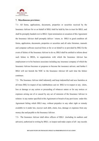 7. Miscellaneous provisions:
7.1- All forms, applications, documents, properties or securities received by the
Insurance Advisor for or on behalf of BSLI shall be held by him in trust for BSLI, and
shall be promptly handed over to BSLI. Upon termination or cessation of this Agreement
the Insurance Advisor shall promptly deliver / return, to BSLI in good condition all
forms, application, documents, properties or securities and all sales literature, manuals
and computer software received from or for or on behalf to or provided by BSLI In the
event of failure of the Insurance Advisor to do so, BSLI shall be entitled to inform about
such failure to IRDA, to organizations with which the Insurance Advisor has
employment or to his business associates including any insurance company of which the
Insurance Advisor becomes or proposes to become the insurance advisor, and further I
BSLI will not furnish the NOC to the Insurance Advisor till such time the failure
continues.
7.2- The Insurance Advisor shall indemnify and keep indemnified and save harmless at
all times BSLI in respect of any indebtedness cast on BSLI or in respect or any claim,
loss or damage or any action or proceeding of whatever nature or for any notices or
expenses arising out of or caused by any act of omission of the Insurance Advisor in
relation to any matter specified in this Agreement or breach of any provisions under this
Agreement failing which BSLI may, without prejudice to any other right or remedy
available to it under law, recover such debt, claim, loss, damage or expenses from any
money due and payable to the Insurance Advisor.
7.3- The Insurance Advisor shall allow officers of BSLI (including its auditors and
advisors), authorized in writing by BSLI , to inspect and make copies of all / any records
DETAILD STUDY OF INSURANCE POLICY & PERFORMANCE EVALUATION
 