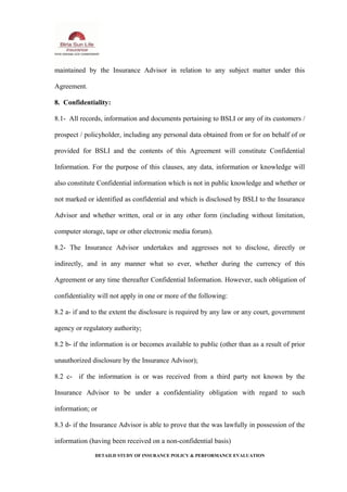 maintained by the Insurance Advisor in relation to any subject matter under this
Agreement.
8. Confidentiality:
8.1- All records, information and documents pertaining to BSLI or any of its customers /
prospect / policyholder, including any personal data obtained from or for on behalf of or
provided for BSLI and the contents of this Agreement will constitute Confidential
Information. For the purpose of this clauses, any data, information or knowledge will
also constitute Confidential information which is not in public knowledge and whether or
not marked or identified as confidential and which is disclosed by BSLI to the Insurance
Advisor and whether written, oral or in any other form (including without limitation,
computer storage, tape or other electronic media forum).
8.2- The Insurance Advisor undertakes and aggresses not to disclose, directly or
indirectly, and in any manner what so ever, whether during the currency of this
Agreement or any time thereafter Confidential Information. However, such obligation of
confidentiality will not apply in one or more of the following:
8.2 a- if and to the extent the disclosure is required by any law or any court, government
agency or regulatory authority;
8.2 b- if the information is or becomes available to public (other than as a result of prior
unauthorized disclosure by the Insurance Advisor);
8.2 c- if the information is or was received from a third party not known by the
Insurance Advisor to be under a confidentiality obligation with regard to such
information; or
8.3 d- if the Insurance Advisor is able to prove that the was lawfully in possession of the
information (having been received on a non-confidential basis)
DETAILD STUDY OF INSURANCE POLICY & PERFORMANCE EVALUATION
 