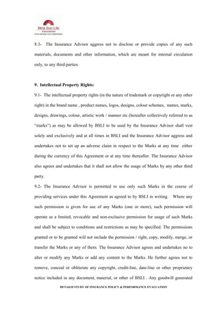 8.3- The Insurance Advisor aggress not to disclose or provide copies of any such
materials, documents and other information, which are meant for internal circulation
only, to any third parties.
9. Intellectual Property Rights:
9.1- The intellectual property rights (in the nature of trademark or copyright or any other
right) in the brand name , product names, logos, designs, colour schemes, names, marks,
designs, drawings, colour, artistic work / manner etc (hereafter collectively referred to as
“marks”) as may be allowed by BSLI to be used by the Insurance Advisor shall vest
solely and exclusively and at all times in BSLI and the Insurance Advisor aggress and
undertakes not to set up an adverse claim in respect to the Marks at any time either
during the currency of this Agreement or at any time thereafter. The Insurance Advisor
also agrees and undertakes that it shall not allow the usage of Marks by any other third
party.
9.2- The Insurance Advisor is permitted to use only such Marks in the course of
providing services under this Agreement as agreed to by BSLI in writing. Where any
such permission is given for use of any Marks (one or more), such permission will
operate as a limited, revocable and non-exclusive permission for usage of such Marks
and shall be subject to conditions and restrictions as may be specified. The permissions
granted or to be granted will not include the permission / right, copy, modify, merge, or
transfer the Marks or any of them. The Insurance Advisor agrees and undertakes no to
alter or modify any Marks or add any content to the Marks. He further agrees not to
remove, conceal or obliterate any copyright, credit-line, date-line or other proprietary
notice included in any document, material, or other of BSLI . Any goodwill generated
DETAILD STUDY OF INSURANCE POLICY & PERFORMANCE EVALUATION
 