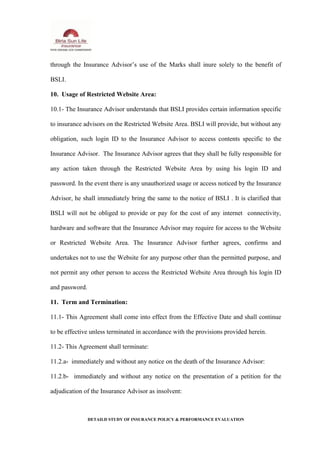 through the Insurance Advisor’s use of the Marks shall inure solely to the benefit of
BSLI.
10. Usage of Restricted Website Area:
10.1- The Insurance Advisor understands that BSLI provides certain information specific
to insurance advisors on the Restricted Website Area. BSLI will provide, but without any
obligation, such login ID to the Insurance Advisor to access contents specific to the
Insurance Advisor. The Insurance Advisor agrees that they shall be fully responsible for
any action taken through the Restricted Website Area by using his login ID and
password. In the event there is any unauthorized usage or access noticed by the Insurance
Advisor, he shall immediately bring the same to the notice of BSLI . It is clarified that
BSLI will not be obliged to provide or pay for the cost of any internet connectivity,
hardware and software that the Insurance Advisor may require for access to the Website
or Restricted Website Area. The Insurance Advisor further agrees, confirms and
undertakes not to use the Website for any purpose other than the permitted purpose, and
not permit any other person to access the Restricted Website Area through his login ID
and password.
11. Term and Termination:
11.1- This Agreement shall come into effect from the Effective Date and shall continue
to be effective unless terminated in accordance with the provisions provided herein.
11.2- This Agreement shall terminate:
11.2.a- immediately and without any notice on the death of the Insurance Advisor:
11.2.b- immediately and without any notice on the presentation of a petition for the
adjudication of the Insurance Advisor as insolvent:
DETAILD STUDY OF INSURANCE POLICY & PERFORMANCE EVALUATION
 