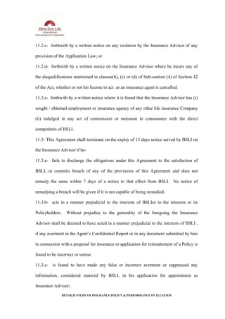 11.2.c- forthwith by a written notice on any violation by the Insurance Advisor of any
provision of the Application Law; or
11.2.d- forthwith by a written notice on the Insurance Advisor where he incurs any of
the disqualifications mentioned in clauses(b), (c) or (d) of Sub-section (4) of Section 42
of the Act, whether or not his license to act as an insurance agent is cancelled.
11.2.e- forthwith by a written notice where it is found that the Insurance Advisor has (i)
sought / obtained employment or insurance agency of any other life insurance Company
(ii) indulged in any act of commission or omission in consonance with the direct
competitors of BSLI.
11.3- This Agreement shall terminate on the expiry of 15 days notice served by BSLI on
the Insurance Advisor if he-
11.3.a- fails to discharge the obligations under this Agreement to the satisfaction of
BSLI, or commits breach of any of the provisions of this Agreement and does not
remedy the same within 7 days of a notice to that effect from BSLI. No notice of
remedying a breach will be given if it is not capable of being remedied.
11.3.b- acts in a manner prejudicial to the interests of BSLIor to the interests or its
Policyholders. Without prejudice to the generality of the foregoing the Insurance
Advisor shall be deemed to have acted in a manner prejudicial to the interests of BSLI ,
if any averment in the Agent’s Confidential Report or in any document submitted by him
in connection with a proposal for insurance or application for reinstatement of a Policy is
found to be incorrect or untrue.
11.3.c- is found to have made any false or incorrect averment or suppressed any
information, considered material by BSLI, in his application for appointment as
Insurance Advisor;
DETAILD STUDY OF INSURANCE POLICY & PERFORMANCE EVALUATION
 
