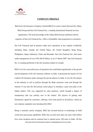COMPANY PROFILE
Birla Sun Life Insurance Company Limited (BSLI) is a joint venture between the Aditya
Birla Group and Sun Life Financial Inc., a leading international financial services
organisation. The local knowledge of the Aditya Birla Group combined with the
expertise of Sun Life Financial Inc., offers a formidable value proposition to customers.
Sun Life Financial and its partners today have operations in key markets worldwide,
including India, Canada, the United States, the United Kingdom, Hong Kong,
Philippines, Japan, Indonesia, China and Bermuda. Sun Life Financial Inc. had assets
under management of over US$ 386.82 billion, as on 31 March 2007. Sun Life Financial
Inc. is a leading performer in the life insurance market in Canada.
BSLI in its five successful years of operations has contributed significantly to the growth
and development of the life insurance industry in India. It pioneered the launch of Unit
Linked Life Insurance plans amongst the private players in India. It was the first player
in the industry to sell its policies through the Bank assurance route and through the
internet. It was also the first private sector player to introduce a pure term plan in the
Indian market. This was supported by sales practices, which brought a degree of
transparency that was entirely new to the market. The process of getting sales
illustrations signed by customers, offering a free look period on all policies, which are
now industry standards were introduced by BSLI.
Being a customer centric company, BSLI has invested heavily in technology to build
world class processing capabilities. BSLI has covered more than one and a half million
lives since inception and its customer base is spread across 100 cities in India. All this
DETAILD STUDY OF INSURANCE POLICY & PERFORMANCE EVALUATION
 