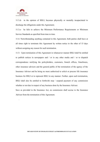 11.3.d- in the opinion of BSLI, becomes physically or mentally incapacitated to
discharge the obligations under this Agreement;
11.3.e- he fails to achieve the Minimum Performance Requirements or Minimum
Service Standards as specified from time to time.
11.4- Notwithstanding anything contained in this Agreement, both parties shall have at
all times right to terminate this Agreement by written notice to the other of 15 days
without assigning any reason for such termination.
11.5- Upon termination of this Agreement in whatsoever manner BSLI shall be entitled
to publish notices in newspapers and / or in any other media and / or to dispatch
correspondence notifying the policyholders, customers, branch offices, franchisees,
other insurance advisors and the general public of the termination of the agency of the
Insurance Advisor and he being no more authorized to solicit or procure life insurance
business for BSLI or to represent BSLI in any manner. Further, upon such termination,
BSLI shall also be entitled to forthwith stop / suspend payment of any commission
whether or not due in respect of any business done by the Insurance Advisor.
Save as provided in the Insurance Act, no commission shall accrue to the Insurance
Advisor from the termination of this Agreement.
.
DETAILD STUDY OF INSURANCE POLICY & PERFORMANCE EVALUATION
 