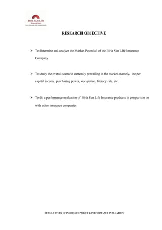 RESEARCH OBJECTIVE
 To determine and analyze the Market Potential of the Birla Sun Life Insurance
Company.
 To study the overall scenario currently prevailing in the market, namely, the per
capital income, purchasing power, occupation, literacy rate, etc..
 To do a performance evaluation of Birla Sun Life Insurance products in comparison on
with other insurance companies
DETAILD STUDY OF INSURANCE POLICY & PERFORMANCE EVALUATION
 