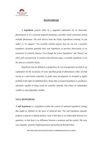 HYPOTHESIS
A hypothesis consists either of a suggested explanation for an observable
phenomenon or of a reasoned proposal predicting a possible causal correlation among
multiple phenomena. The term derives from the Greek, hyposthenia meaning "to put
under" or "to suppose." The scientific method requires that one can test a scientific
hypothesis. Scientists generally base such hypotheses on previous observations or on
extensions of scientific theories. Even though the words "hypothesis" and "theory" are
often used synonymously in common and informal usage, a scientific hypothesis is not
the same as a scientific theory.
Hypothesis may be defined as a proposition or a set of proposition set forth as an
explanation for the occurrence of some specified group of phenomenon either asserted
merely as a provisional conjecture to guide some investigation or accepted as highly
probable in the light of established facts. Quite often a research hypothesis is a predictive
statement, capable of being tested by scientific methods, that relates an independent
variable to some dependent variable.
NULL HYPOTHESIS
A null hypothesis is a hypothesis (within the context of statistical hypothesis testing)
that might be falsified on the basis of observed data. The null hypothesis typically
proposes a general or default position, such as that there is no relationship between two
quantities, or that there is no difference between a treatment and the control. The term
was originally coined by English geneticist and statistician Ronald Fisher.
DETAILD STUDY OF INSURANCE POLICY & PERFORMANCE EVALUATION
 
