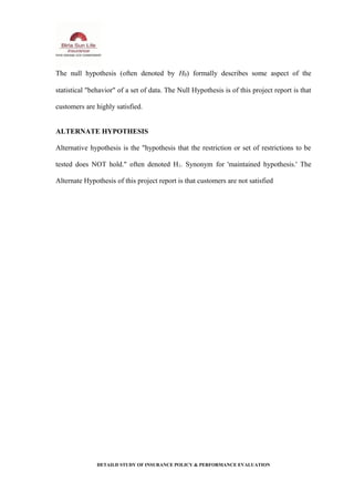 The null hypothesis (often denoted by H0) formally describes some aspect of the
statistical "behavior" of a set of data. The Null Hypothesis is of this project report is that
customers are highly satisfied.
ALTERNATE HYPOTHESIS
Alternative hypothesis is the "hypothesis that the restriction or set of restrictions to be
tested does NOT hold." often denoted H1. Synonym for 'maintained hypothesis.' The
Alternate Hypothesis of this project report is that customers are not satisfied
DETAILD STUDY OF INSURANCE POLICY & PERFORMANCE EVALUATION
 