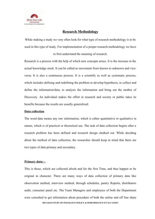 Research Methodology
While making a study we very often look for what type of research methodology is to be
used in this type of study. For implementation of a proper research methodology we have
to first understand the meaning of research.
Research is a process with the help of which new concepts arises. It is the increase in the
actual knowledge stock. It can be called as movement from known to unknown and vice-
versa. It is also a continuous process. It is a scientific as well as systematic process,
which includes defining and redefining the problem to develop hypothesis, to collect and
define the information/data, to analysis the information and bring out the mother of
Discovery. An individual makes the effort in research and society or public takes its
benefits because the results are usually generalized.
Data collection
The word data means any raw information, which is either quantitative or qualitative in
nature, which is of practical or theoretical use. The task of data collection begins after a
research problem has been defined and research design chalked out. While deciding
about the method of data collection, the researcher should keep in mind that there are
two types of data primary and secondary.
Primary data: -
This is those, which are collected afresh and for the first Time, and thus happen to be
original in character. There are many ways of data collection of primary data like
observation method, interview method, through schedules, pantry Reports, distributors
audit, consumer panel etc. The Team Managers and employees of both the Department
were consulted to get information about procedure of both the online and off line share
DETAILD STUDY OF INSURANCE POLICY & PERFORMANCE EVALUATION
 