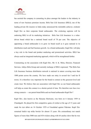 has assisted the company in cementing its place amongst the leaders in the industry in
terms of new business premium income. Birla Sun Life Insurance (BSLI), one of the
leading private life insurers in India today announced the inimitable achiever, cricketer
Kapil Dev as their corporate brand ambassador. The cricketing supremo will be
endorsing BSLI in all its marketing initiatives. Birla Sun Life Insurance is a value-
driven brand which has a national brand recall of 70 per cent. The objective of
appointing a brand ambassador is to grow its brand recall as it goes national in its
distribution reach and fuel business growth. As a brand ambassador, Kapil Dev will play
a key role in the brand and product marketing and promotional activities. BSLI has
always used an integrated marketing approach, which will be strengthened further.
Commenting on the association with Kapil Dev, Mr. S. K. Mitra, Director, Financial
Services, Aditya Birla Group and currently incharge of BSLI expressed, "The Birla Sun
Life Insurance business distribution network is national in nature covering more than
1000 points across the country .We have made our entry in several tier I and tier II
towns. It is therefore very important for the brand to connect at the grassroot level and
create trust. We believe that our association with Kapil Dev as our brand ambassador
will help us create this connect in a shorter period of time. We therefore now have two
strong connects — our parent brand Birla and our brand ambassador Kapil Dev".
Kapil Dev, also known as the Haryana Hurricane, was born on 6 January 1959 in
Chandigarh. He played his first competitive game of cricket at the age of 13 years and
made his test debut on 16 October 1978 at Faisalabad against Pakistan. Kapil Dev
remained India's top strike bowler for almost 15 years. His extraordinary test match
figures of more than 5000 runs and 434 wickets along with 64 catches show that he was
DETAILD STUDY OF INSURANCE POLICY & PERFORMANCE EVALUATION
 