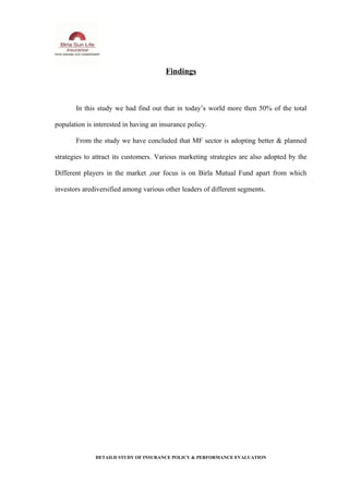 Findings
In this study we had find out that in today’s world more then 50% of the total
population is interested in having an insurance policy.
From the study we have concluded that MF sector is adopting better & planned
strategies to attract its customers. Various marketing strategies are also adopted by the
Different players in the market ,our focus is on Birla Mutual Fund apart from which
investors arediversified among various other leaders of different segments.
DETAILD STUDY OF INSURANCE POLICY & PERFORMANCE EVALUATION
 