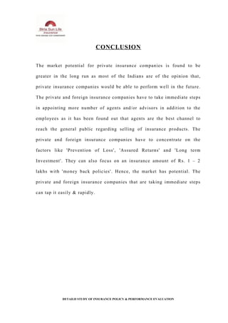 CONCLUSION
The market potential for private insurance companies is found to be
greater in the long run as most of the Indians are of the opinion that,
private insurance companies would be able to perform well in the future.
The private and foreign insurance companies have to take immediate steps
in appointing more number of agents and/or advisors in addition to the
employees as it has been found out that agents are the best channel to
reach the general public regarding selling of insurance products. The
private and foreign insurance companies have to concentrate on the
factors like 'Prevention of Loss', 'Assured Returns' and 'Long term
Investment'. They can also focus on an insurance amount of Rs. 1 – 2
lakhs with 'money back policies'. Hence, the market has potential. The
private and foreign insurance companies that are taking immediate steps
can tap it easily & rapidly.
DETAILD STUDY OF INSURANCE POLICY & PERFORMANCE EVALUATION
 