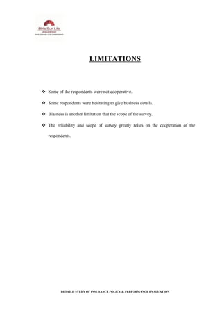 LIMITATIONS
 Some of the respondents were not cooperative.
 Some respondents were hesitating to give business details.
 Biasness is another limitation that the scope of the survey.
 The reliability and scope of survey greatly relies on the cooperation of the
respondents.
DETAILD STUDY OF INSURANCE POLICY & PERFORMANCE EVALUATION
 