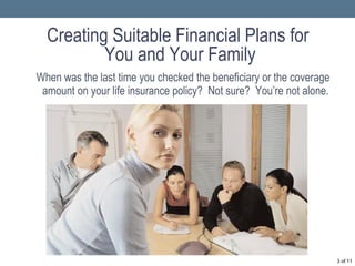 Creating Suitable Financial Plans for  You and Your Family When was the last time you checked the beneficiary or the coverage amount on your life insurance policy?  Not sure?  You’re not alone.  of 11 