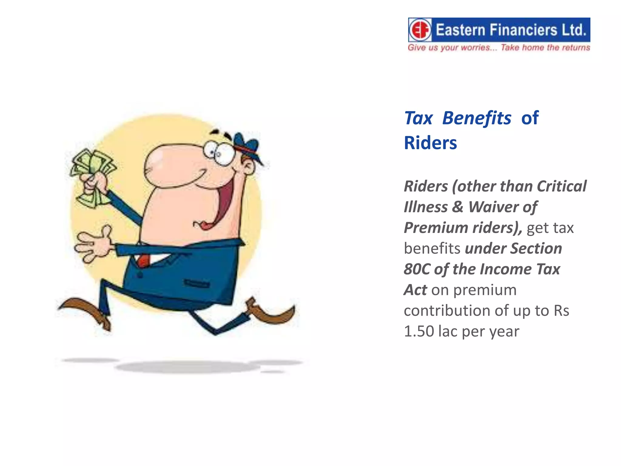 Tax Benefits of
Riders
Riders (other than Critical
Illness & Waiver of
Premium riders), get tax
benefits under Section
80C of the Income Tax
Act on premium
contribution of up to Rs
1.50 lac per year
 