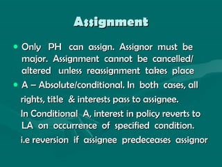 AssignmentAssignment
• Only PH can assign. Assignor must beOnly PH can assign. Assignor must be
major. Assignment cannot be cancelled/major. Assignment cannot be cancelled/
altered unless reassignment takes placealtered unless reassignment takes place
• A – Absolute/conditional. In both cases, allA – Absolute/conditional. In both cases, all
rights, title & interests pass to assignee.rights, title & interests pass to assignee.
In Conditional A, interest in policy reverts toIn Conditional A, interest in policy reverts to
LA on occurrence of specified condition.LA on occurrence of specified condition.
i.e reversion if assignee predeceases assignori.e reversion if assignee predeceases assignor
 