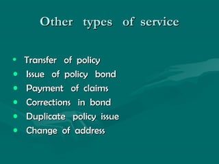 Other types of serviceOther types of service
• Transfer of policyTransfer of policy
• Issue of policy bondIssue of policy bond
• Payment of claimsPayment of claims
• Corrections in bondCorrections in bond
• Duplicate policy issueDuplicate policy issue
• Change of addressChange of address
 