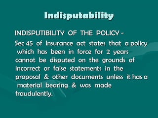 IndisputabilityIndisputability
INDISPUTIBILITY OF THE POLICY -INDISPUTIBILITY OF THE POLICY -
Sec 45 of Insurance act states that a policySec 45 of Insurance act states that a policy
which has been in force for 2 yearswhich has been in force for 2 years
cannot be disputed on the grounds ofcannot be disputed on the grounds of
incorrect or false statements in theincorrect or false statements in the
proposal & other documents unless it has aproposal & other documents unless it has a
material bearing & was madematerial bearing & was made
fraudulently.fraudulently.
 