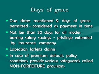 Days of graceDays of grace
• Due dates mentioned & days of graceDue dates mentioned & days of grace
permitted – considered as payment in timepermitted – considered as payment in time
• Not less than 30 days for all modesNot less than 30 days for all modes
barring salary savings - privilege extendedbarring salary savings - privilege extended
by insurance companyby insurance company
• Lapsation forfeits claimsLapsation forfeits claims
• In case of premium default, policyIn case of premium default, policy
conditions provide various safeguards calledconditions provide various safeguards called
NON-FORFEITURE provisionsNON-FORFEITURE provisions
 