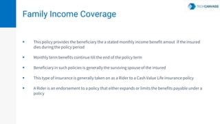 Family Income Coverage
 This policy provides the beneficiary the a stated monthly income benefit amout if the insured
dies during the policy period
 Monthly term benefits continue till the end of the policy term
 Beneficiary in such policies is generally the surviving spouse of the insured
 This type of insurance is generally taken on as a Rider to a Cash Value Life insurance policy
 A Rider is an endorsement to a policy that either expands or limits the benefits payable under a
policy
 