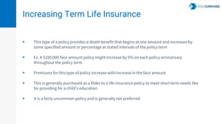 Increasing Term Life Insurance
 This type of a policy provides a death benefit that begins at one amount and increases by
some specified amount or percentage at stated intervals of the policy term
 Ex. A $100,000 face amount policy might increase by 5% on each policy anniversary
throughout the policy term
 Premiums for this type of policy increase with increase in the face amount
 This is generally purchased as a Rider to a life insurance policy to meet short term needs like
for providing for a child’s education
 It is a fairly uncommon policy and is generally not preferred
 