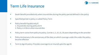 Term Life Insurance
 Death Benefit provided only when insured dies during the policy period defined in the policy
 Specified period in policy is called Policy Term
 Policy benefit Payable only if:
1. Insured dies during policy term
2. Policy is in force when insured dies
 Policy term varies from policy to policy. Can be 1, 5, 10, 15, 30 years depending on the provider
 Policy Anniversary is the anniversary of the date on which coverage under the under the policy
became effective
 Term to Age 65 policy: Provides coverage to an insured upto the age 65
 