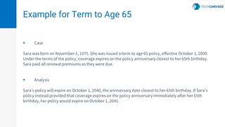 Example for Term to Age 65
 Case
Sara was born on November 1, 1975. She was issued a term to age 65 policy, effective October 1, 2009.
Under the terms of the policy, coverage expires on the policy anniversary closest to her 65th birthday.
Sara paid all renewal premiums as they were due.
 Analysis
Sara’s policy will expire on October 1, 2040, the anniversary date closest to her 65th birthday. If Sara’s
policy instead provided that coverage expires on the policy anniversary immediately after her 65th
birthday, her policy would expire on October 1, 2041.
 