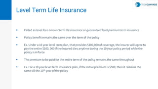 Level Term Life Insurance
 Called as level face amount term life insurance or guaranteed level premium term insurance
 Policy benefit remains the same over the term of the policy
 Ex. Under a 10 year level term plan, that provides $100,000 of coverage, the insurer will agree to
pay the entire $100, 000 if the insured dies anytime during the 10 year policy period while the
policy is in force
 The premium to be paid for the entire term of the policy remains the same throughout
 Ex. For a 10 year level term insurance plan, if the initial premium is $500, then it remains the
same till the 10th year of the policy
 