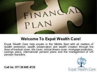 Welcome To Expat Wealth Care!
Expat Wealth Care help expats in the Middle East with all matters of
wealth protection, wealth preservation and wealth creation through the
likes of medical cover, life cover, critical illness cover, mortgage protection,
savings plans, international pension plans and the management of UK
pension transfers.
Call Us: 971 50 889 4735
 