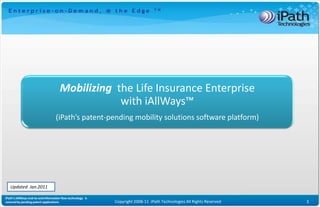 Mobilizing the Life Insurance Enterprise
                                                  with iAllWays™
                                   (iPath’s patent-pending mobility solutions software platform)




   Updated Jan.2011

iPath’s iAllWays end-to-end information flow technology is
covered by pending patent applications                       Copyright 2008-11 iPath Technologies All Rights Reserved   1
 