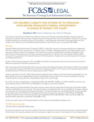 The following article is from National Underwriter’s latest online resource,
FC&S Legal: The Insurance Coverage Law Information Center.

The Insurance Coverage Law Information Center
LIFE INSURER’S LIABILITY FOR ACTIONS OF ITS PRODUCER –
EVEN BEFORE PRODUCER’S FORMAL APPOINTMENT –
IS UPHELD BY MAINE’S TOP COURT
December 2, 2013 Steven A. Meyerowitz, Esq., Director, FC&S Legal
The Supreme Judicial Court of Maine has affirmed a lower court’s decision upholding the Maine Superintendent of
Insurance’s conclusion that Guarantee Trust Life Insurance Company (“GTL”) was accountable for violations of a number
of Maine statutes by a company acting as GTL’s producer – even before the company’s formal appointment as GTL’s
producer. As a result, the court upheld the Superintendent’s order that GTL pay a civil penalty of $150,000.
The Case
American Medical and Life Insurance Company (“AMLI”), a New York insurance company, entered into an agreement
with GTL under which GTL would act as a “fronting carrier” for AMLI in Maine because GTL was fully licensed to issue
insurance in Maine. Under this arrangement, GTL would issue a policy, and AMLI and its entities would perform the
administration of that policy, and, through a reinsurance agreement, a majority of the risk would be shifted to AMLI.
Pursuant to the agreement, GTL retained 10 percent of the risk (profits or losses) and received five percent of the gross
net collected premiums.
As part of the fronting arrangement, GTL and AMLI contracted in the agreement that any insurance premiums paid to
AMLI were deemed to have been received by GTL.
GTL issued a group limited benefits health insurance policy to the National Congress of Employers (“NCE”) that enabled
GTL to provide coverage under NCE-issued policies to individuals in Maine. GTL, however, never obtained approval from
the Maine Bureau of Insurance to issue a group policy to NCE in Maine.
Under its agreement with GTL, AMLI subcontracted marketing duties in Maine to Florida-based Cinergy Health, Inc. The
Maine Bureau of Insurance alleged that Cinergy violated Maine insurance laws in the course of marketing the limited
medical benefit insurance plan and it filed petitions against GTL and Cinergy.
As to GTL, the Bureau alleged that it violated 24–A M.R.S. §§ 1420–M(1), 2186(2), and 2412(1–A) (2012), and that it was
accountable pursuant to 24–A M.R.S. § 1445(1)(D) for Cinergy’s insurance law violations.
After a hearing, the Superintendent of Insurance issued a written decision finding that Cinergy had committed multiple
violations of the Maine Insurance Code. The Superintendent concluded that GTL was accountable for Cinergy’s violations
occurring after GTL had appointed Cinergy its producer. The Superintendent also concluded that GTL was accountable
for Cinergy’s actions from before GTL had appointed Cinergy as its producer, pursuant to 24–A M.R.S. § 1445(1)(D).
Finally, the Superintendent concluded that GTL had violated 24–A M.R.S. §§ 1420–M(1), 1902, and 2412(1–A)(B). The
Superintendent imposed a civil penalty of $150,000 on GTL.
A trial court ruled in favor of the Superintendent, and the dispute reached Maine’s highest court.
The Maine Insurance Code
Title 24–A M.R.S. §1420–M(1) (2012) states:
An insurance producer may not act as an agent of an insurer unless the insurance producer becomes an appointed agent
of that insurer. An insurance producer who is not acting as an agent of an insurer is not required to become appointed.

Call 1-800-543-0874 | Email customerservice@SummitProNets.com | www.fcandslegal.com

©2013. All Rights Reserved.

 
