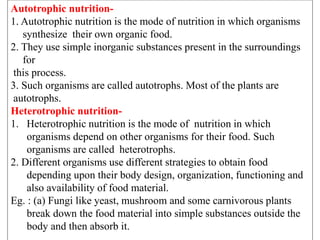 Autotrophic nutrition-
1. Autotrophic nutrition is the mode of nutrition in which organisms
synthesize their own organic food.
2. They use simple inorganic substances present in the surroundings
for
this process.
3. Such organisms are called autotrophs. Most of the plants are
autotrophs.
Heterotrophic nutrition-
1. Heterotrophic nutrition is the mode of nutrition in which
organisms depend on other organisms for their food. Such
organisms are called heterotrophs.
2. Different organisms use different strategies to obtain food
depending upon their body design, organization, functioning and
also availability of food material.
Eg. : (a) Fungi like yeast, mushroom and some carnivorous plants
break down the food material into simple substances outside the
body and then absorb it.
 