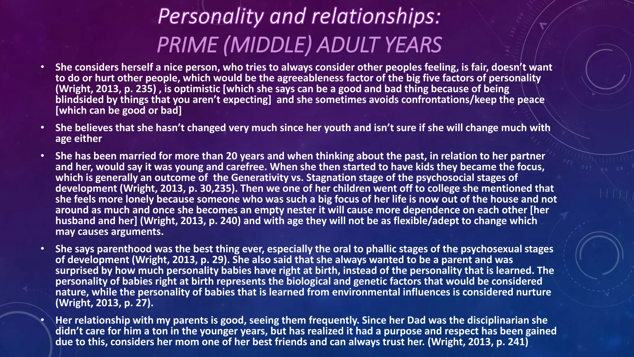 PRIME (MIDDLE) ADULT YEARS
• She considers herself a nice person, who tries to always consider other peoples feeling, is fair, doesn’t want
to do or hurt other people, which would be the agreeableness factor of the big five factors of personality
(Wright, 2013, p. 235) , is optimistic [which she says can be a good and bad thing because of being
blindsided by things that you aren’t expecting] and she sometimes avoids confrontations/keep the peace
[which can be good or bad]
• She believes that she hasn’t changed very much since her youth and isn’t sure if she will change much with
age either
• She has been married for more than 20 years and when thinking about the past, in relation to her partner
and her, would say it was young and carefree. When she then started to have kids they became the focus,
which is generally an outcome of the Generativity vs. Stagnation stage of the psychosocial stages of
development (Wright, 2013, p. 30,235). Then we one of her children went off to college she mentioned that
she feels more lonely because someone who was such a big focus of her life is now out of the house and not
around as much and once she becomes an empty nester it will cause more dependence on each other [her
husband and her] (Wright, 2013, p. 240) and with age they will not be as flexible/adept to change which
may causes arguments.
• She says parenthood was the best thing ever, especially the oral to phallic stages of the psychosexual stages
of development (Wright, 2013, p. 29). She also said that she always wanted to be a parent and was
surprised by how much personality babies have right at birth, instead of the personality that is learned. The
personality of babies right at birth represents the biological and genetic factors that would be considered
nature, while the personality of babies that is learned from environmental influences is considered nurture
(Wright, 2013, p. 27).
• Her relationship with my parents is good, seeing them frequently. Since her Dad was the disciplinarian she
didn’t care for him a ton in the younger years, but has realized it had a purpose and respect has been gained
due to this, considers her mom one of her best friends and can always trust her. (Wright, 2013, p. 241)
 