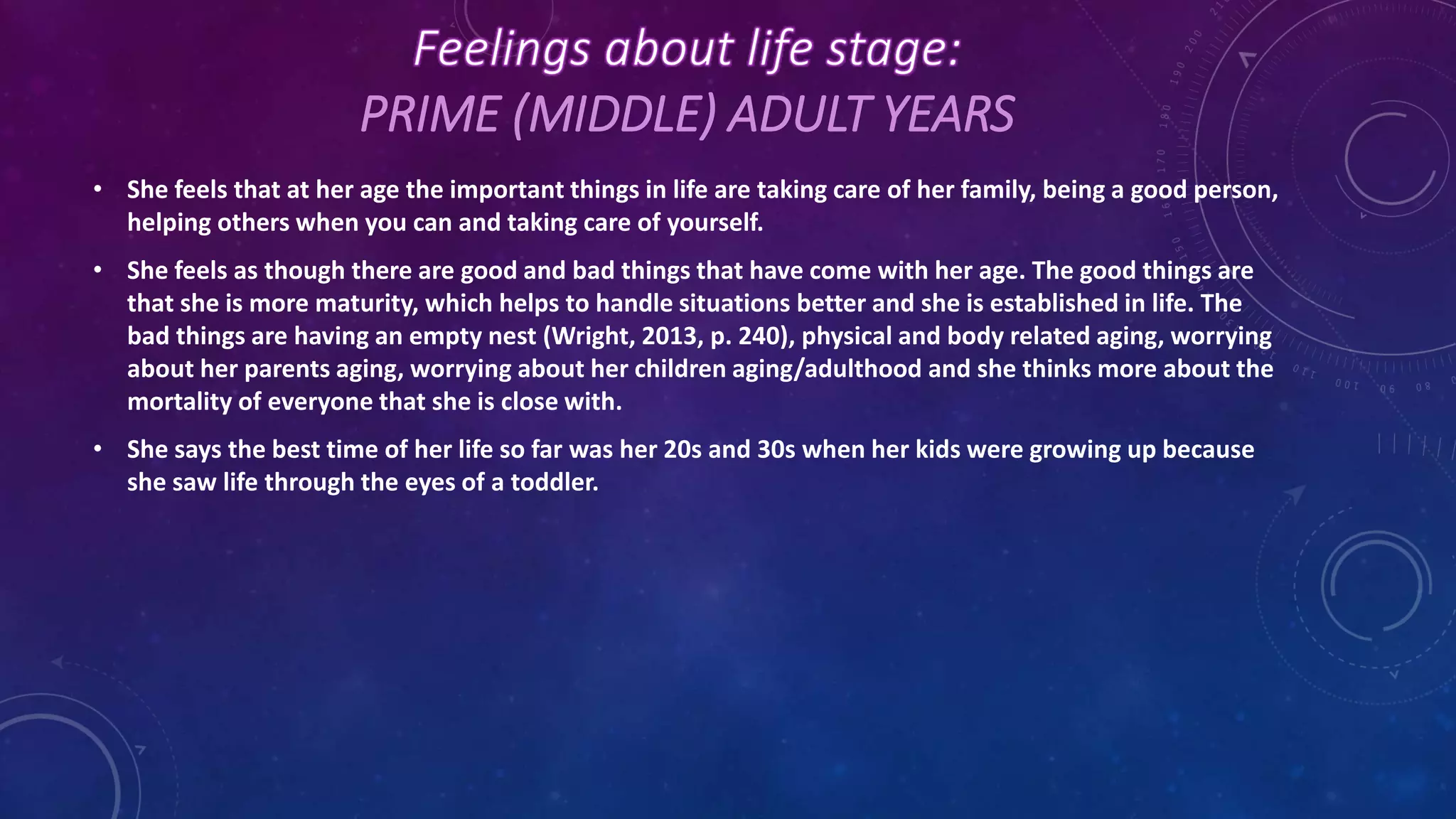 PRIME (MIDDLE) ADULT YEARS
• She feels that at her age the important things in life are taking care of her family, being a good person,
helping others when you can and taking care of yourself.
• She feels as though there are good and bad things that have come with her age. The good things are
that she is more maturity, which helps to handle situations better and she is established in life. The
bad things are having an empty nest (Wright, 2013, p. 240), physical and body related aging, worrying
about her parents aging, worrying about her children aging/adulthood and she thinks more about the
mortality of everyone that she is close with.
• She says the best time of her life so far was her 20s and 30s when her kids were growing up because
she saw life through the eyes of a toddler.
 