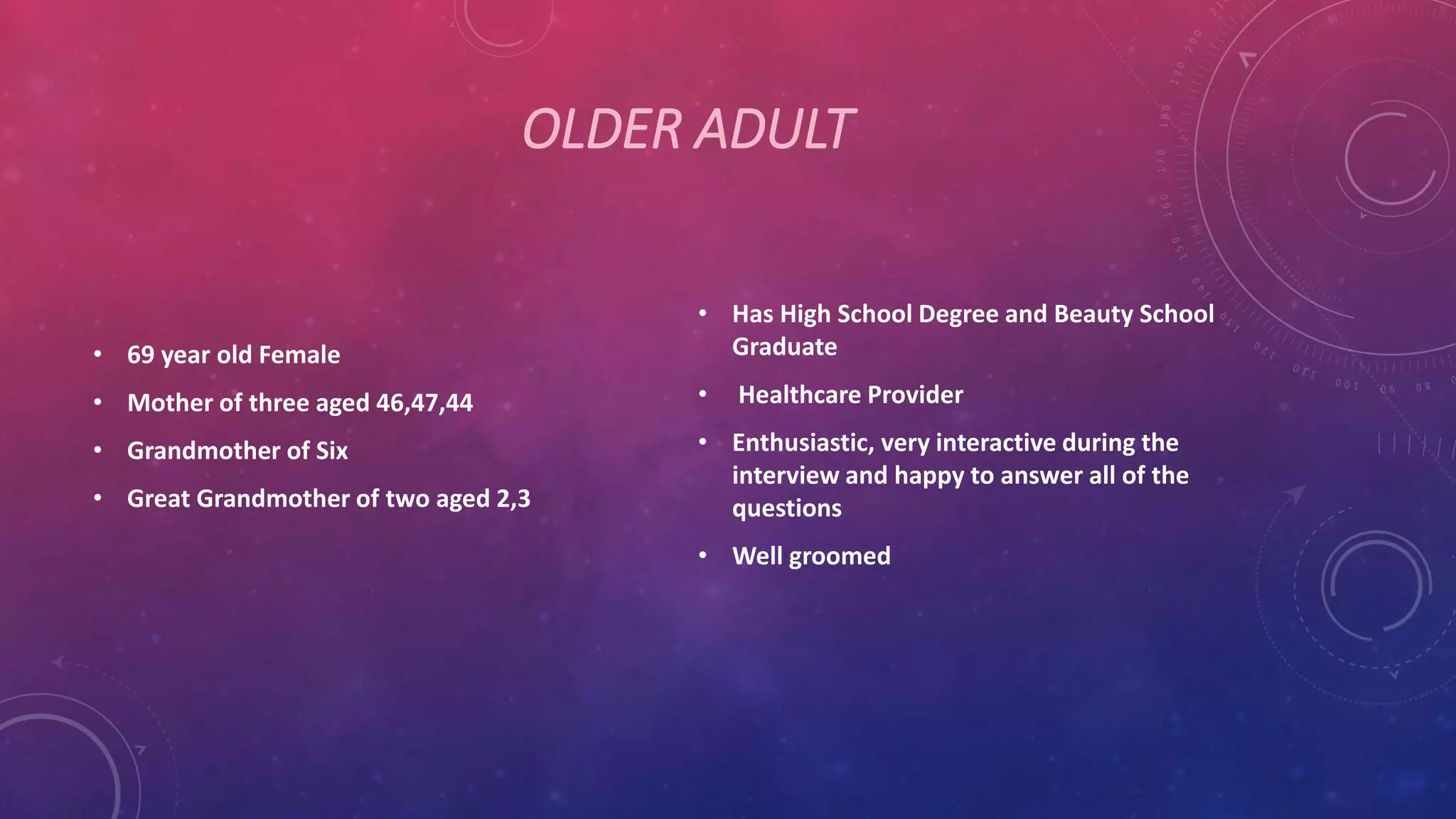 OLDER ADULT
• 69 year old Female
• Mother of three aged 46,47,44
• Grandmother of Six
• Great Grandmother of two aged 2,3
• Has High School Degree and Beauty School
Graduate
• Healthcare Provider
• Enthusiastic, very interactive during the
interview and happy to answer all of the
questions
• Well groomed
 