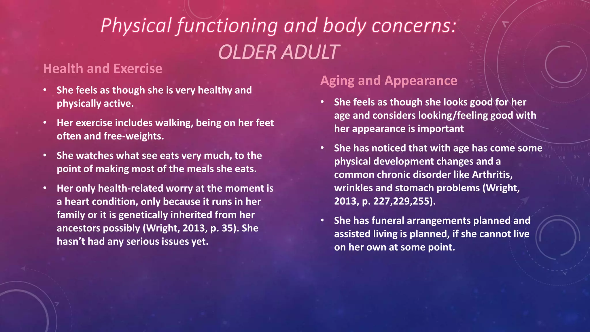 OLDER ADULT
Health and Exercise
• She feels as though she is very healthy and
physically active.
• Her exercise includes walking, being on her feet
often and free-weights.
• She watches what see eats very much, to the
point of making most of the meals she eats.
• Her only health-related worry at the moment is
a heart condition, only because it runs in her
family or it is genetically inherited from her
ancestors possibly (Wright, 2013, p. 35). She
hasn’t had any serious issues yet.
Aging and Appearance
• She feels as though she looks good for her
age and considers looking/feeling good with
her appearance is important
• She has noticed that with age has come some
physical development changes and a
common chronic disorder like Arthritis,
wrinkles and stomach problems (Wright,
2013, p. 227,229,255).
• She has funeral arrangements planned and
assisted living is planned, if she cannot live
on her own at some point.
 