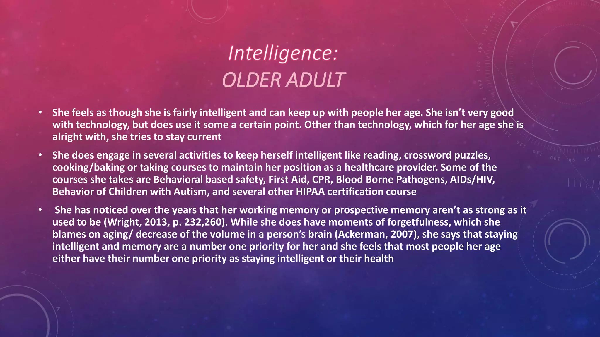 OLDER ADULT
• She feels as though she is fairly intelligent and can keep up with people her age. She isn’t very good
with technology, but does use it some a certain point. Other than technology, which for her age she is
alright with, she tries to stay current
• She does engage in several activities to keep herself intelligent like reading, crossword puzzles,
cooking/baking or taking courses to maintain her position as a healthcare provider. Some of the
courses she takes are Behavioral based safety, First Aid, CPR, Blood Borne Pathogens, AIDs/HIV,
Behavior of Children with Autism, and several other HIPAA certification course
• She has noticed over the years that her working memory or prospective memory aren’t as strong as it
used to be (Wright, 2013, p. 232,260). While she does have moments of forgetfulness, which she
blames on aging/ decrease of the volume in a person’s brain (Ackerman, 2007), she says that staying
intelligent and memory are a number one priority for her and she feels that most people her age
either have their number one priority as staying intelligent or their health
 