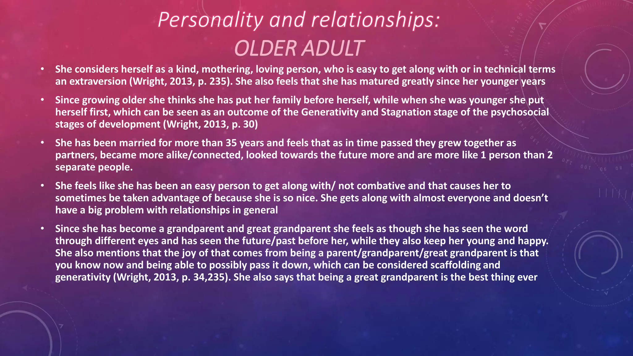 OLDER ADULT
• She considers herself as a kind, mothering, loving person, who is easy to get along with or in technical terms
an extraversion (Wright, 2013, p. 235). She also feels that she has matured greatly since her younger years
• Since growing older she thinks she has put her family before herself, while when she was younger she put
herself first, which can be seen as an outcome of the Generativity and Stagnation stage of the psychosocial
stages of development (Wright, 2013, p. 30)
• She has been married for more than 35 years and feels that as in time passed they grew together as
partners, became more alike/connected, looked towards the future more and are more like 1 person than 2
separate people.
• She feels like she has been an easy person to get along with/ not combative and that causes her to
sometimes be taken advantage of because she is so nice. She gets along with almost everyone and doesn’t
have a big problem with relationships in general
• Since she has become a grandparent and great grandparent she feels as though she has seen the word
through different eyes and has seen the future/past before her, while they also keep her young and happy.
She also mentions that the joy of that comes from being a parent/grandparent/great grandparent is that
you know now and being able to possibly pass it down, which can be considered scaffolding and
generativity (Wright, 2013, p. 34,235). She also says that being a great grandparent is the best thing ever
 