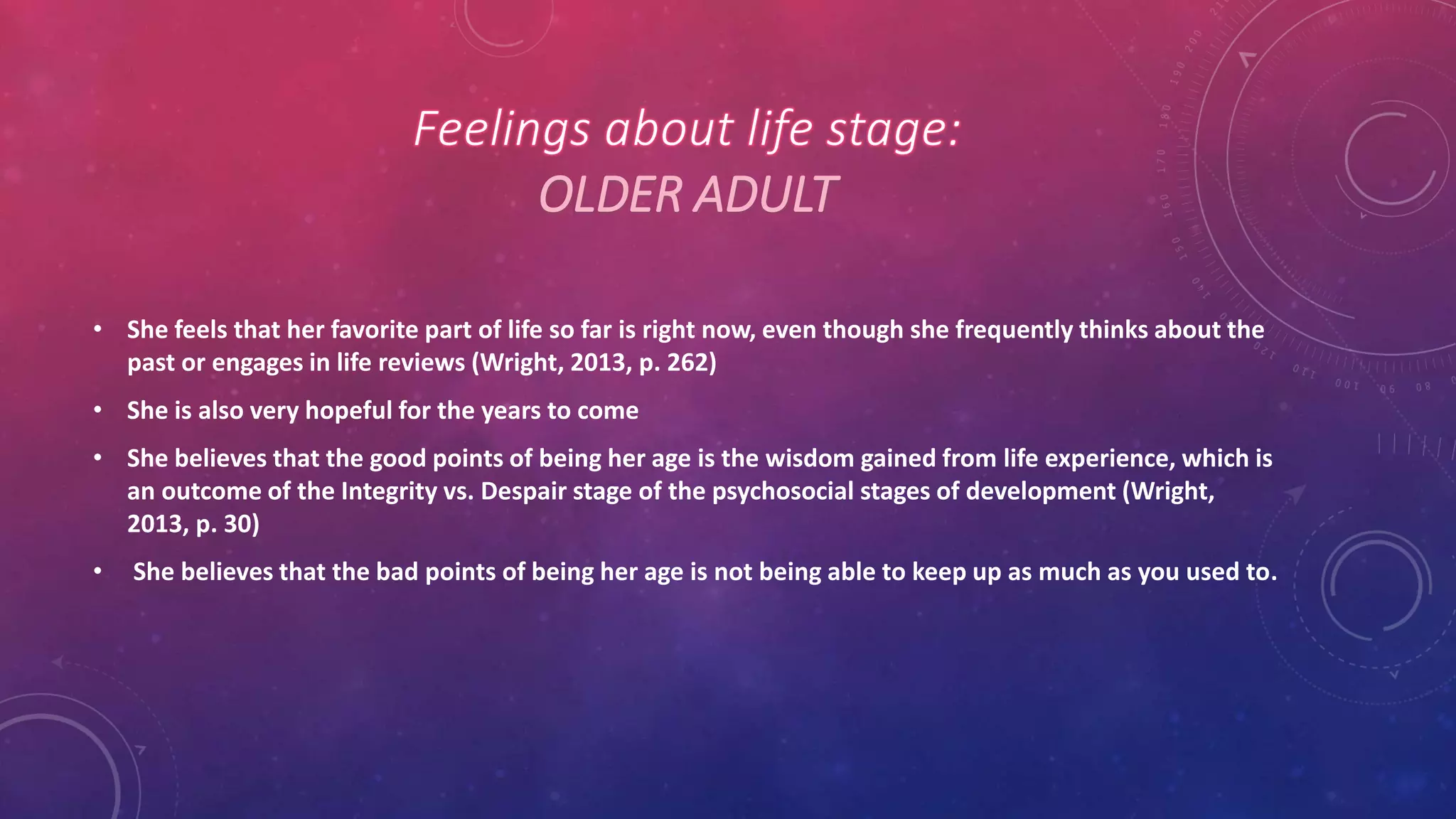 OLDER ADULT
• She feels that her favorite part of life so far is right now, even though she frequently thinks about the
past or engages in life reviews (Wright, 2013, p. 262)
• She is also very hopeful for the years to come
• She believes that the good points of being her age is the wisdom gained from life experience, which is
an outcome of the Integrity vs. Despair stage of the psychosocial stages of development (Wright,
2013, p. 30)
• She believes that the bad points of being her age is not being able to keep up as much as you used to.
 