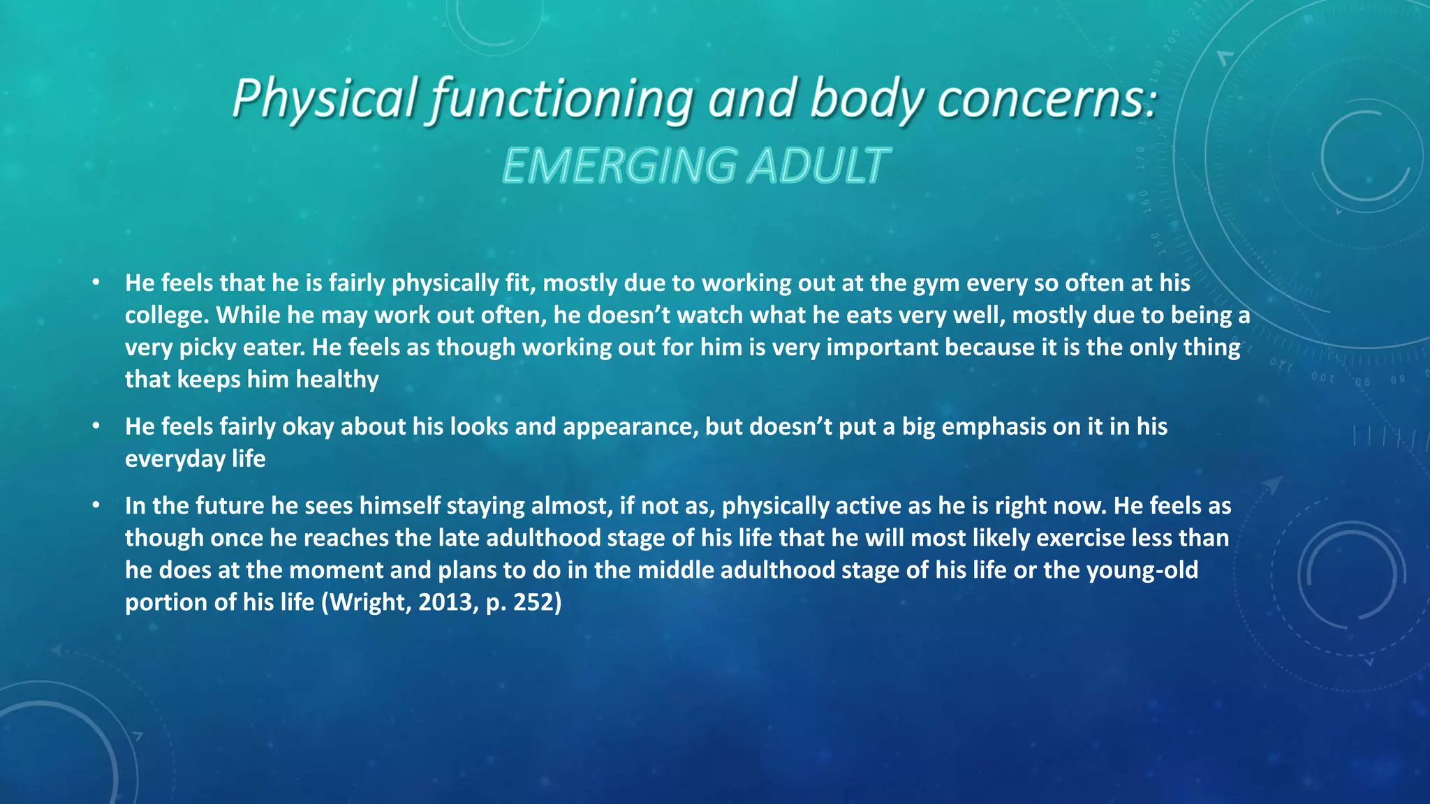 • He feels that he is fairly physically fit, mostly due to working out at the gym every so often at his
college. While he may work out often, he doesn’t watch what he eats very well, mostly due to being a
very picky eater. He feels as though working out for him is very important because it is the only thing
that keeps him healthy
• He feels fairly okay about his looks and appearance, but doesn’t put a big emphasis on it in his
everyday life
• In the future he sees himself staying almost, if not as, physically active as he is right now. He feels as
though once he reaches the late adulthood stage of his life that he will most likely exercise less than
he does at the moment and plans to do in the middle adulthood stage of his life or the young-old
portion of his life (Wright, 2013, p. 252)
 